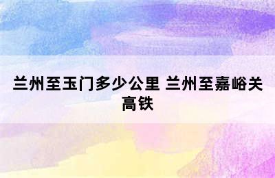 兰州至玉门多少公里 兰州至嘉峪关高铁